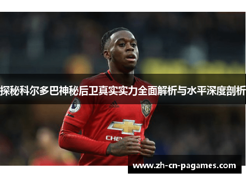 探秘科尔多巴神秘后卫真实实力全面解析与水平深度剖析 探秘科尔多巴神秘后卫真实实力全面解析与水平深度剖析