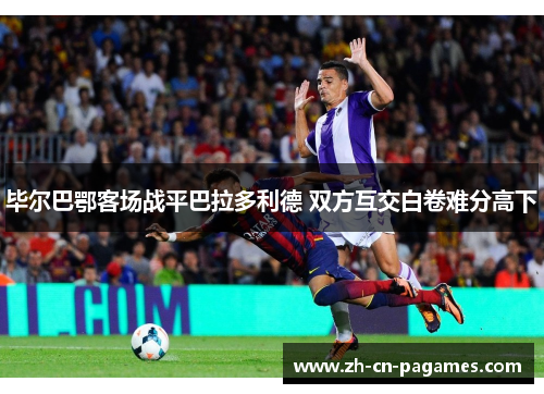 毕尔巴鄂客场战平巴拉多利德 双方互交白卷难分高下 毕尔巴鄂客场战平巴拉多利德 双方互交白卷难分高下