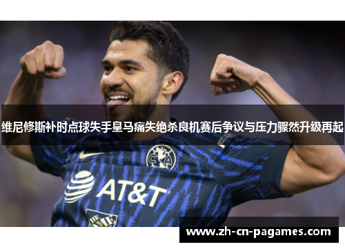 维尼修斯补时点球失手皇马痛失绝杀良机赛后争议与压力骤然升级再起