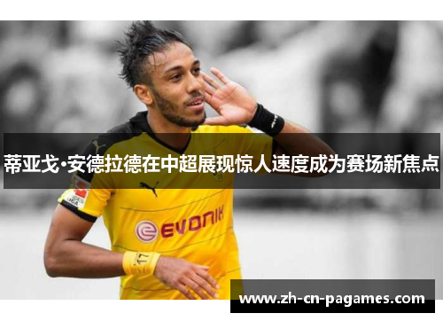 蒂亚戈·安德拉德在中超展现惊人速度成为赛场新焦点