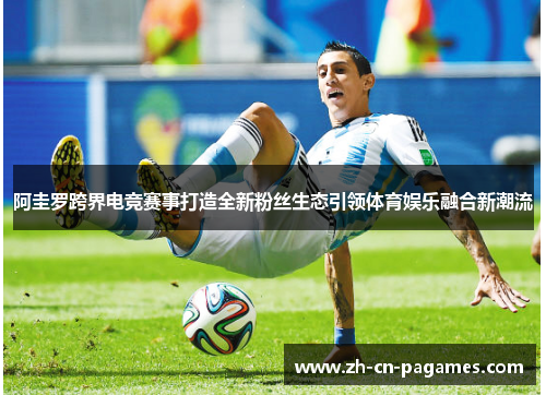 阿圭罗跨界电竞赛事打造全新粉丝生态引领体育娱乐融合新潮流